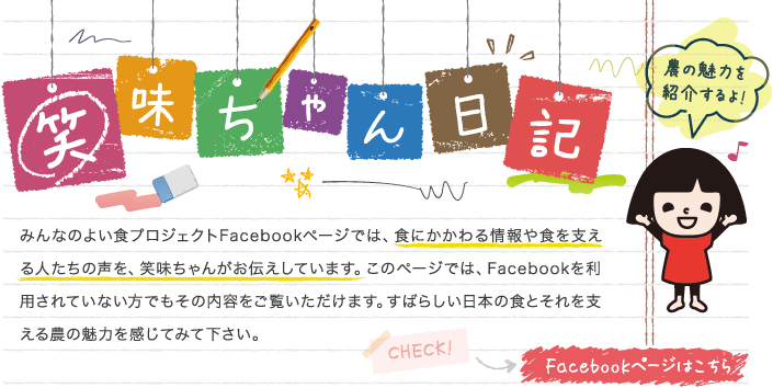 笑味ちゃん日記 みんなのよい食プロジェクトfacebookページでは、食にかかわる情報や食を支える人たちの声を、笑味ちゃんがお伝えしています。このページでは、facebookを利用されていない方でもその内容をご覧いただけます。すばらしい日本の食とそれを支える農の魅力を感じてみて下さい。