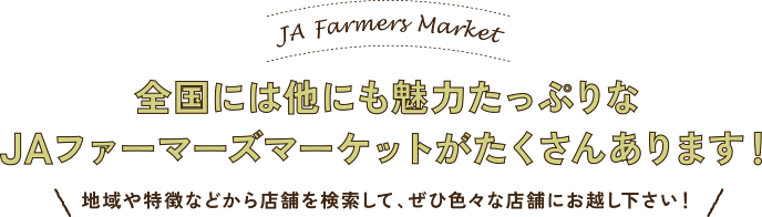 JA Farmers Market 全国には他にも魅力たっぷりなJAファーマーズマーケットがたくさんあります！ 地域や特徴などから店舗を検索して、ぜひ色々な店舗にお越し下さい！