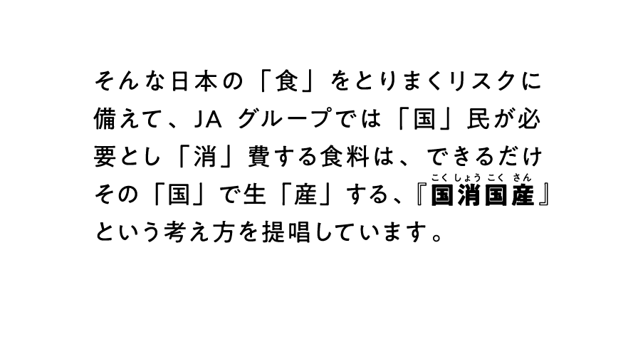 そんな日本の「食」をとりまくリスクに備えて、JAグループでは「国」民が必要とし「消」費する食料は、できるだけその「国」で生「産」する、『国消国産』という考え方を提唱しています。