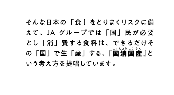 そんな日本の「食」をとりまくリスクに備えて、JAグループでは「国」民が必要とし「消」費する食料は、できるだけその「国」で生「産」する、『国消国産』という考え方を提唱しています。