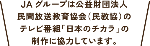 JAグループは公益財団法人民間放送教育協会（民教協）のテレビ番組「日本のチカラ」の制作に協力しています。